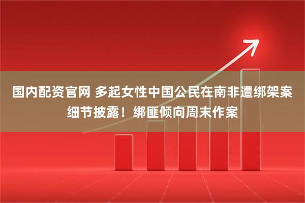 国内配资官网 多起女性中国公民在南非遭绑架案细节披露！绑匪倾向周末作案
