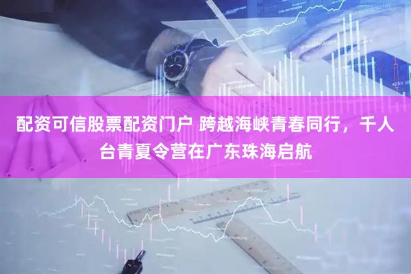 配资可信股票配资门户 跨越海峡青春同行，千人台青夏令营在广东珠海启航