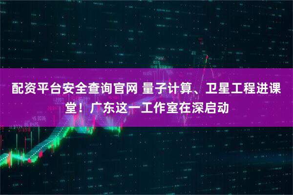 配资平台安全查询官网 量子计算、卫星工程进课堂！广东这一工作室在深启动