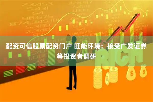 配资可信股票配资门户 旺能环境：接受广发证券等投资者调研