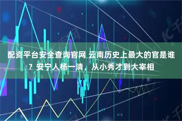 配资平台安全查询官网 云南历史上最大的官是谁？安宁人杨一清，从小秀才到大宰相