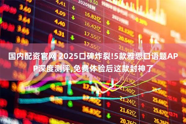 国内配资官网 2025口碑炸裂!5款雅思口语题APP深度测评,免费体验后这款封神了