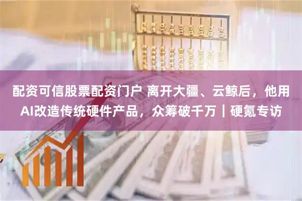 配资可信股票配资门户 离开大疆、云鲸后，他用AI改造传统硬件产品，众筹破千万｜硬氪专访