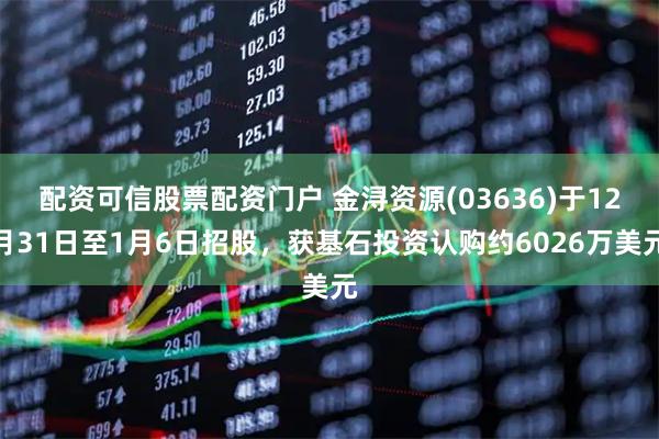 配资可信股票配资门户 金浔资源(03636)于12月31日至1月6日招股，获基石投资认购约6026万美元